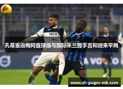孔蒂重返梅阿查球场与国际米兰握手言和迎来平局 孔蒂重返梅阿查球场与国际米兰握手言和迎来平局